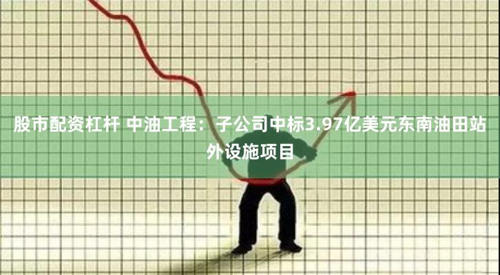 股市配资杠杆 中油工程：子公司中标3.97亿美元东南油田站外设施项目