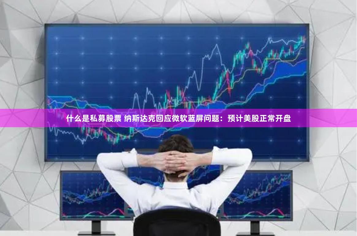 什么是私募股票 纳斯达克回应微软蓝屏问题：预计美股正常开盘