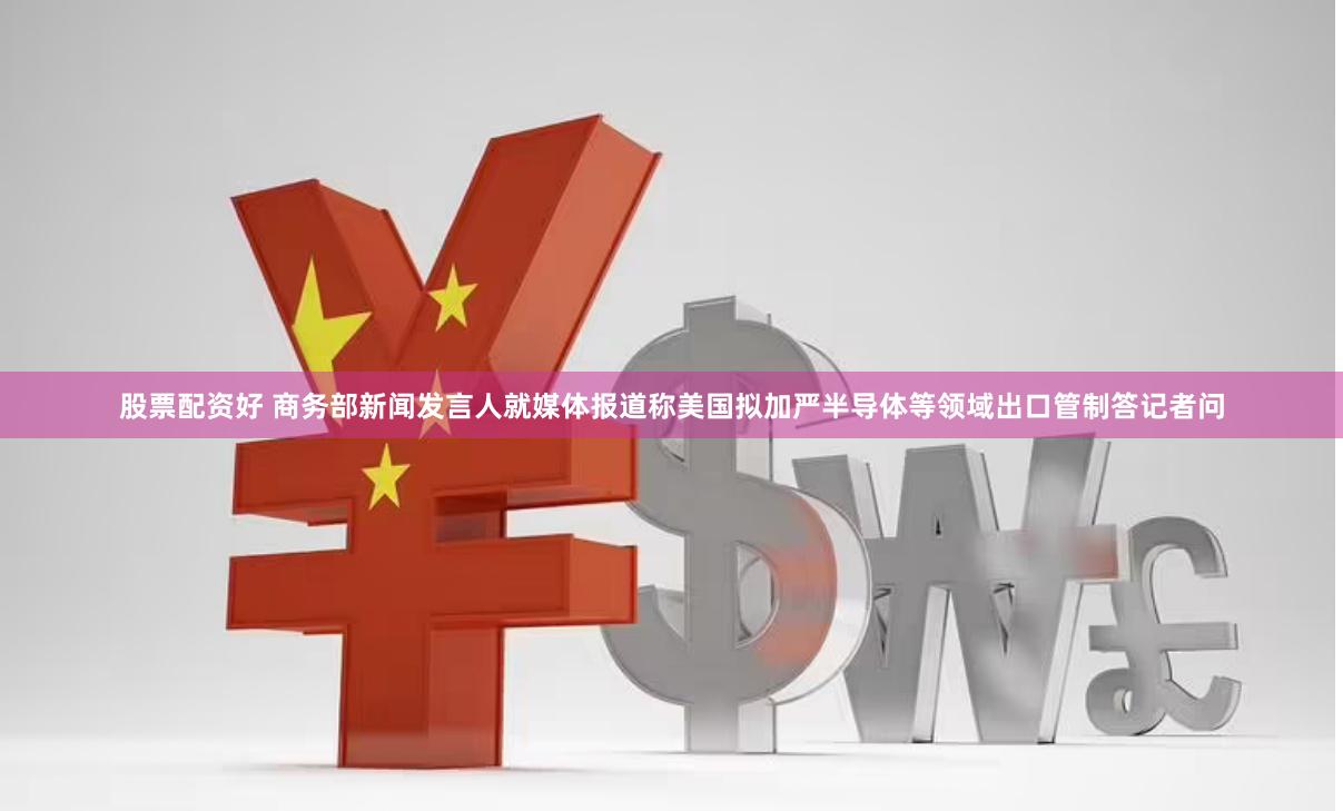 股票配资好 商务部新闻发言人就媒体报道称美国拟加严半导体等领域出口管制答记者问