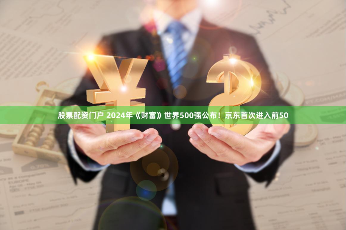 股票配资门户 2024年《财富》世界500强公布！京东首次进入前50