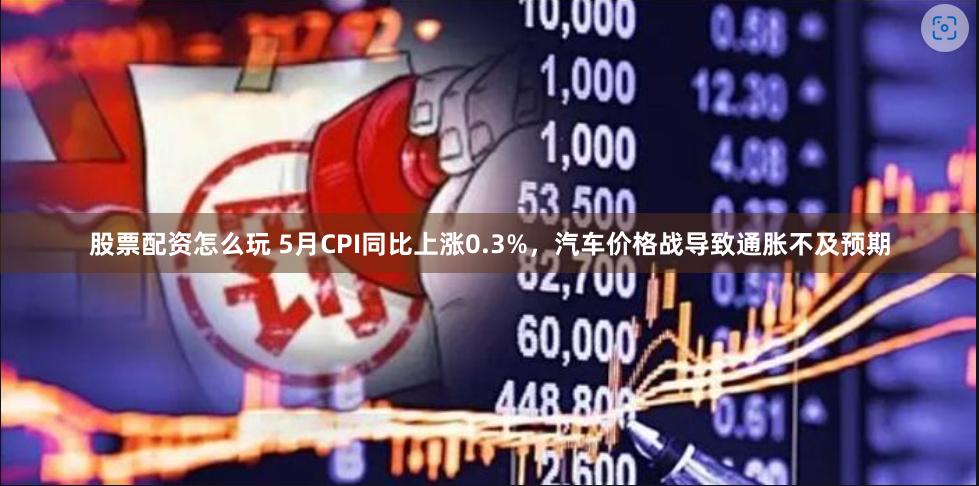 股票配资怎么玩 5月CPI同比上涨0.3%，汽车价格战导致通胀不及预期