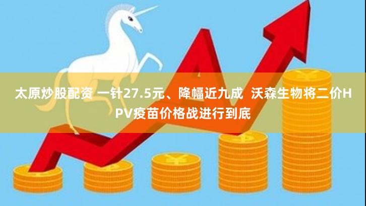 太原炒股配资 一针27.5元、降幅近九成  沃森生物将二价HPV疫苗价格战进行到底