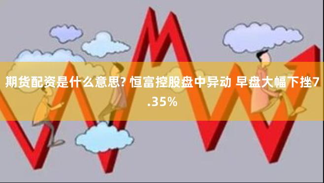 期货配资是什么意思? 恒富控股盘中异动 早盘大幅下挫7.35%