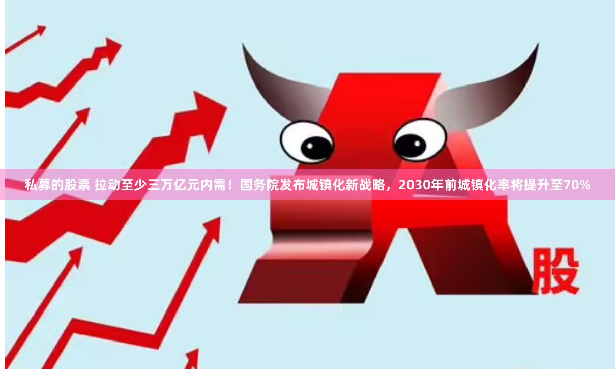 私募的股票 拉动至少三万亿元内需！国务院发布城镇化新战略，2030年前城镇化率将提升至70%