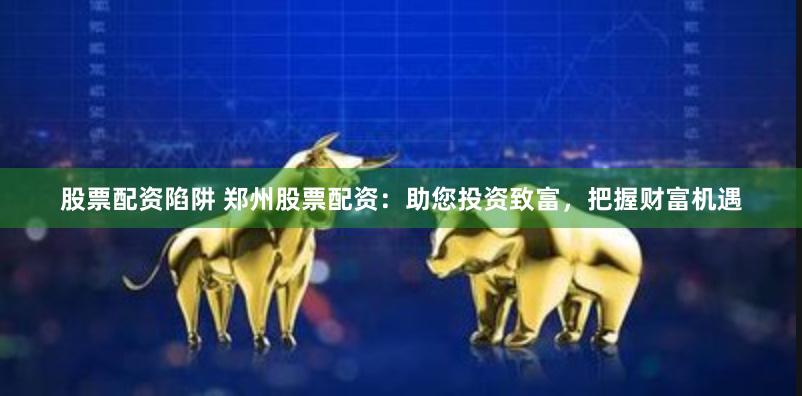 股票配资陷阱 郑州股票配资：助您投资致富，把握财富机遇